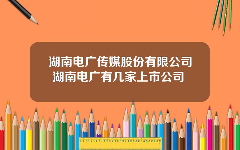 湖南电广传媒股份有限公司 湖南电广有几家上市公司